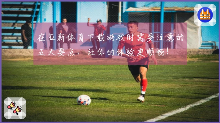 在亚新体育下载游戏时需要注意的五大要点，让你的体验更顺畅！