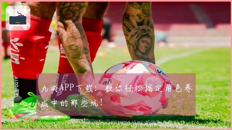 九游APP下载：教你轻松搞定角色养成中的那些坑！