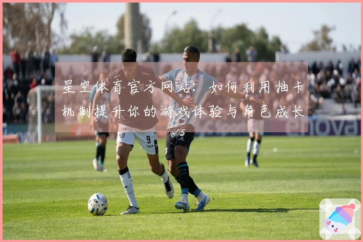 星空体育官方网站：如何利用抽卡机制提升你的游戏体验与角色成长