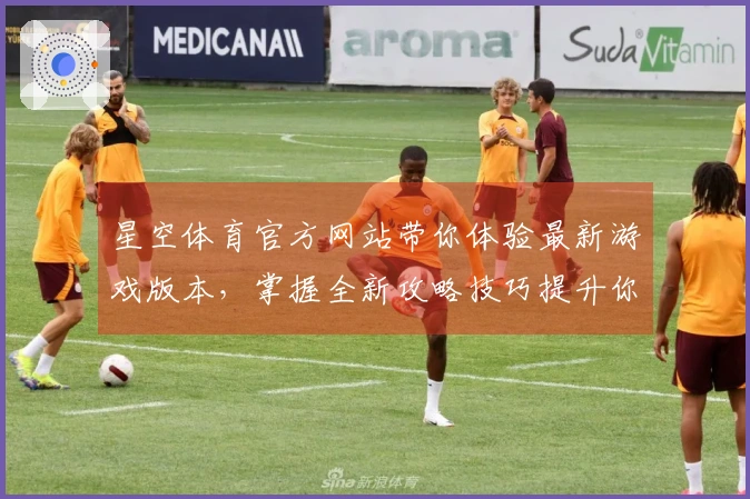 星空体育官方网站带你体验最新游戏版本,掌握全新攻略技巧提升你的游戏水平