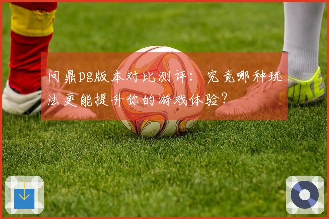 问鼎pg版本对比测评:究竟哪种玩法更能提升你的游戏体验?
