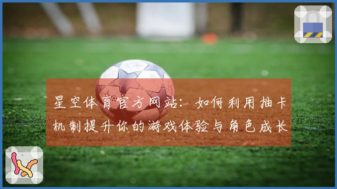 星空体育官方网站：如何利用抽卡机制提升你的游戏体验与角色成长